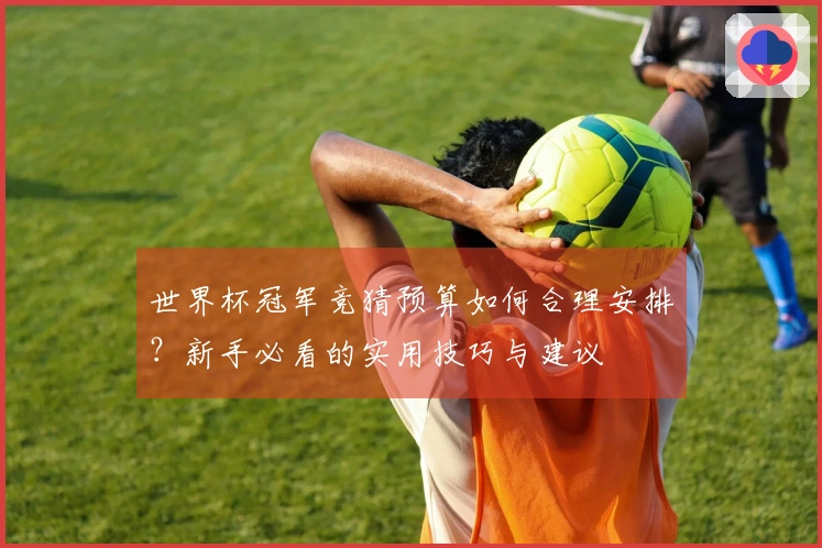 世界杯冠军竞猜预算如何合理安排？新手必看的实用技巧与建议