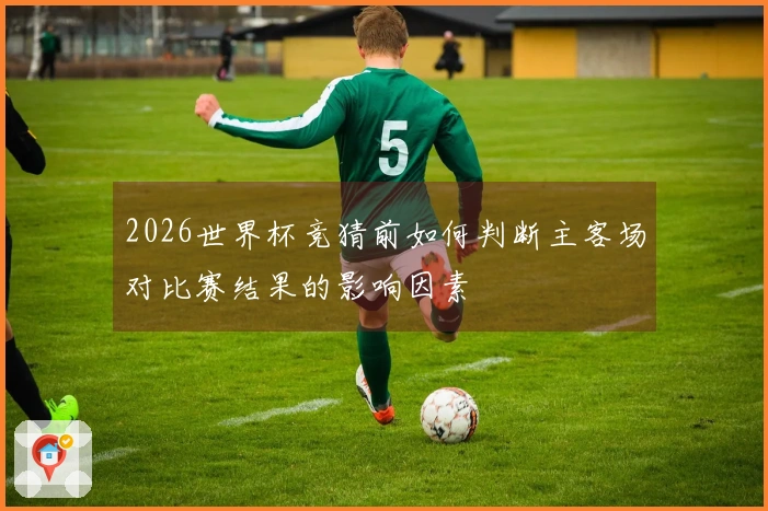 2026世界杯竞猜前如何判断主客场对比赛结果的影响因素